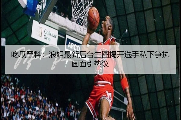 吃瓜黑料：浪姐最新后台生图揭开选手私下争执画面引热议